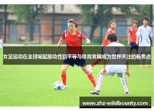 女足运动在全球崛起推动性别平等与体育发展成为世界关注的新焦点