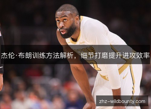 杰伦·布朗训练方法解析,细节打磨提升进攻效率 杰伦·布朗训练方法解析,细节打磨提升进攻效率
