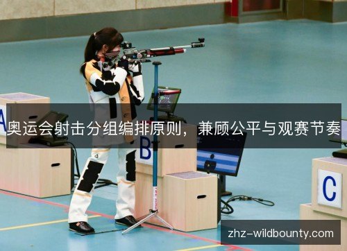奥运会射击分组编排原则,兼顾公平与观赛节奏 奥运会射击分组编排原则,兼顾公平与观赛节奏